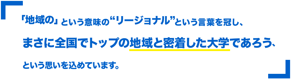 「地域の」という意味の“リージョナル”という言葉を冠し、まさに全国でトップの地域と密着した大学であろう、という思いを込めています。